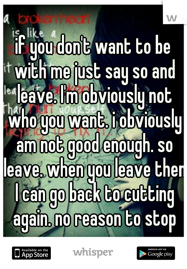 if you don't want to be with me just say so and leave. I'm obviously not who you want. i obviously am not good enough. so leave. when you leave then I can go back to cutting again. no reason to stop