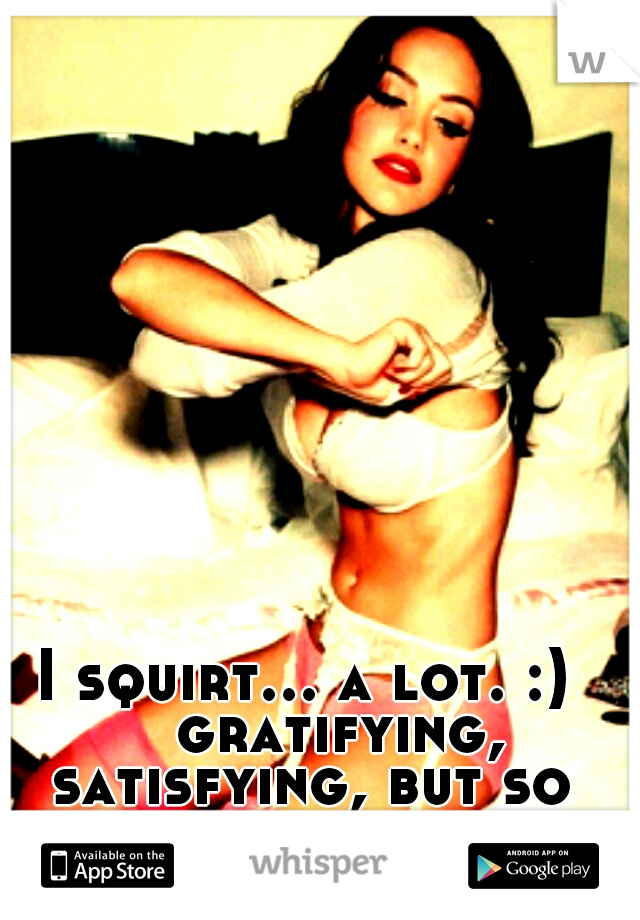 I squirt... a lot. :) 

gratifying, satisfying, but so damn messy 
