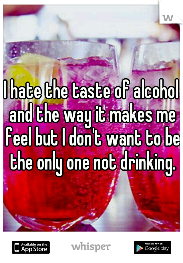 I hate the taste of alcohol and the way it makes me feel but I don't want to be the only one not drinking.