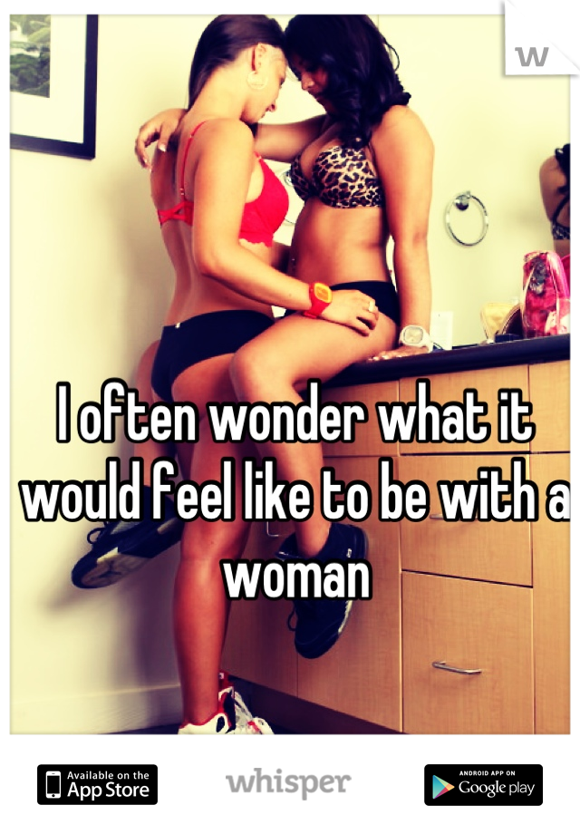 I often wonder what it would feel like to be with a woman