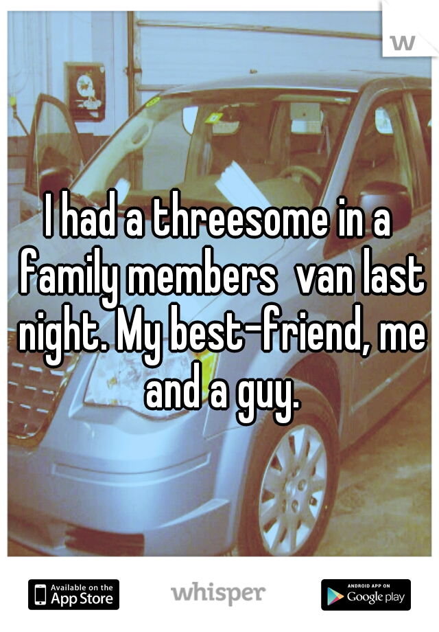 I had a threesome in a family members  van last night. My best-friend, me and a guy.