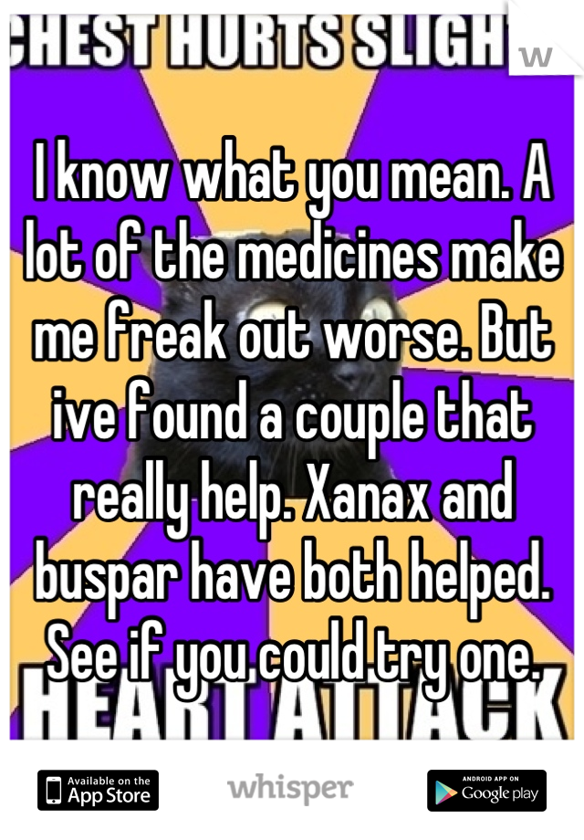 I know what you mean. A lot of the medicines make me freak out worse. But ive found a couple that really help. Xanax and buspar have both helped. See if you could try one.