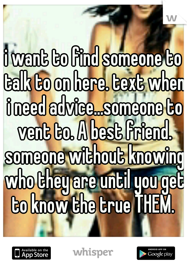 i want to find someone to talk to on here. text when i need advice...someone to vent to. A best friend. someone without knowing who they are until you get to know the true THEM. 