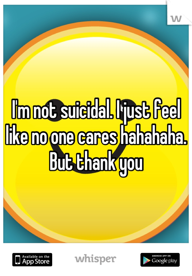 I'm not suicidal. I just feel like no one cares hahahaha. But thank you