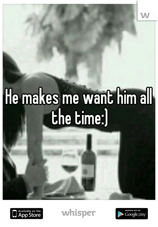 He makes me want him all the time:)