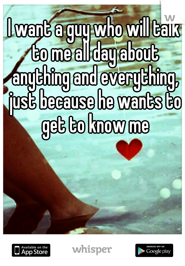 I want a guy who will talk to me all day about anything and everything, just because he wants to get to know me