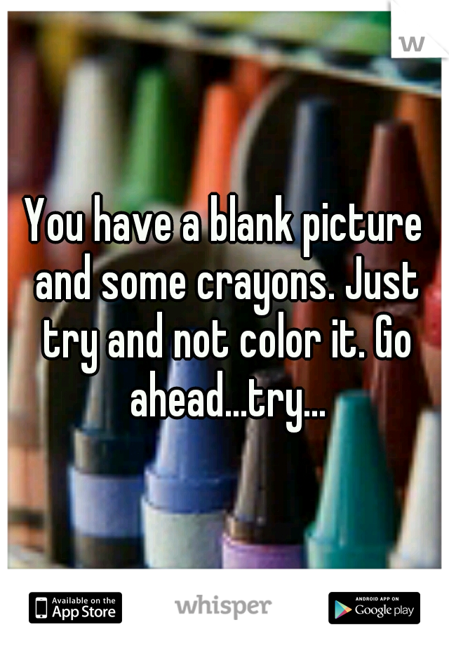 You have a blank picture and some crayons. Just try and not color it. Go ahead...try...