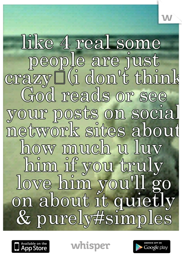 like 4 real some people are just crazy
(i don't think God reads or see your posts on social network sites about how much u luv  him if you truly love him you'll go on about it quietly & purely#simples