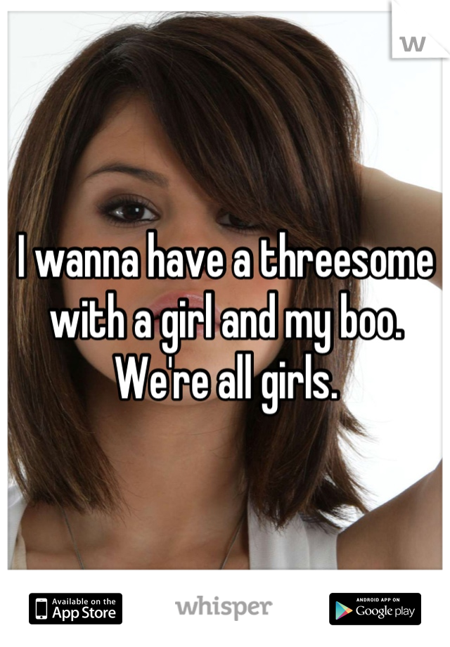 I wanna have a threesome with a girl and my boo. We're all girls.