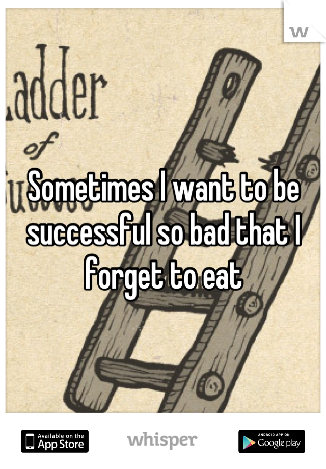 Sometimes I want to be successful so bad that I forget to eat