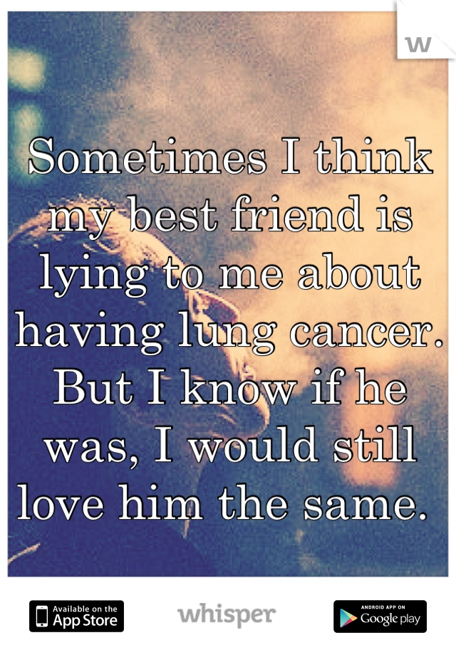 Sometimes I think my best friend is lying to me about having lung cancer. But I know if he was, I would still love him the same. 