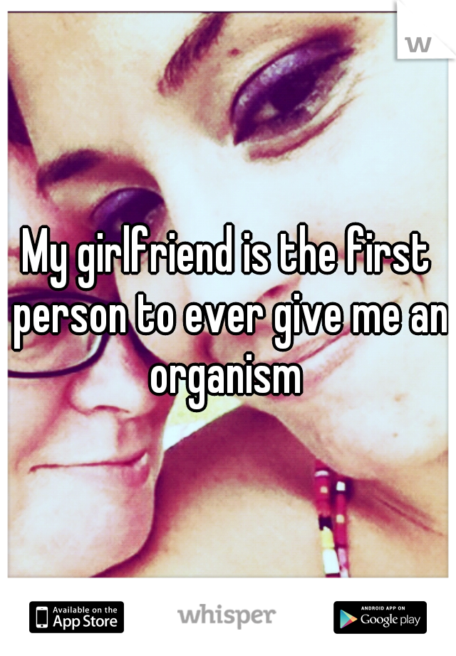 My girlfriend is the first person to ever give me an organism 