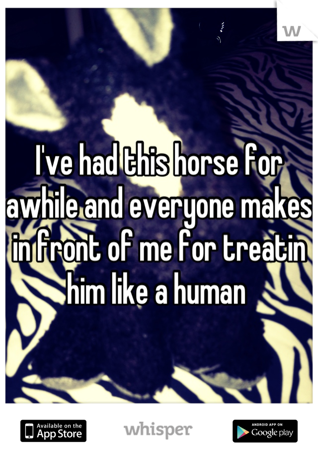 I've had this horse for awhile and everyone makes in front of me for treatin him like a human 