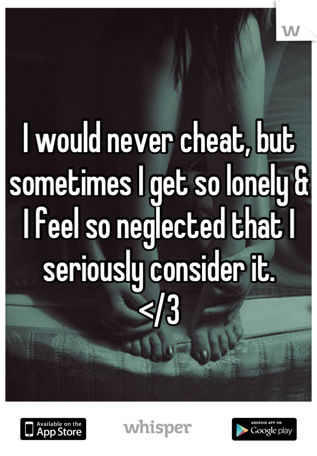 I would never cheat, but sometimes I get so lonely & I feel so neglected that I seriously consider it. 
</3