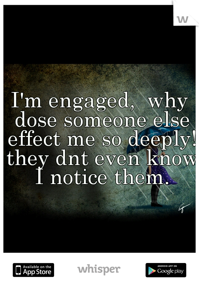 I'm engaged,  why dose someone else effect me so deeply! they dnt even know I notice them.