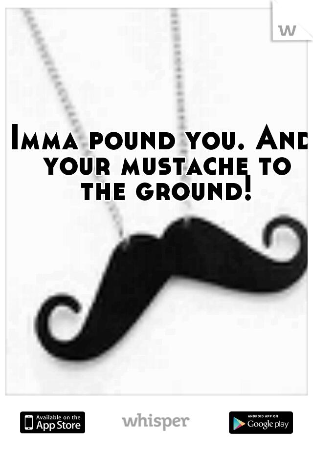 Imma pound you. And your mustache to the ground!