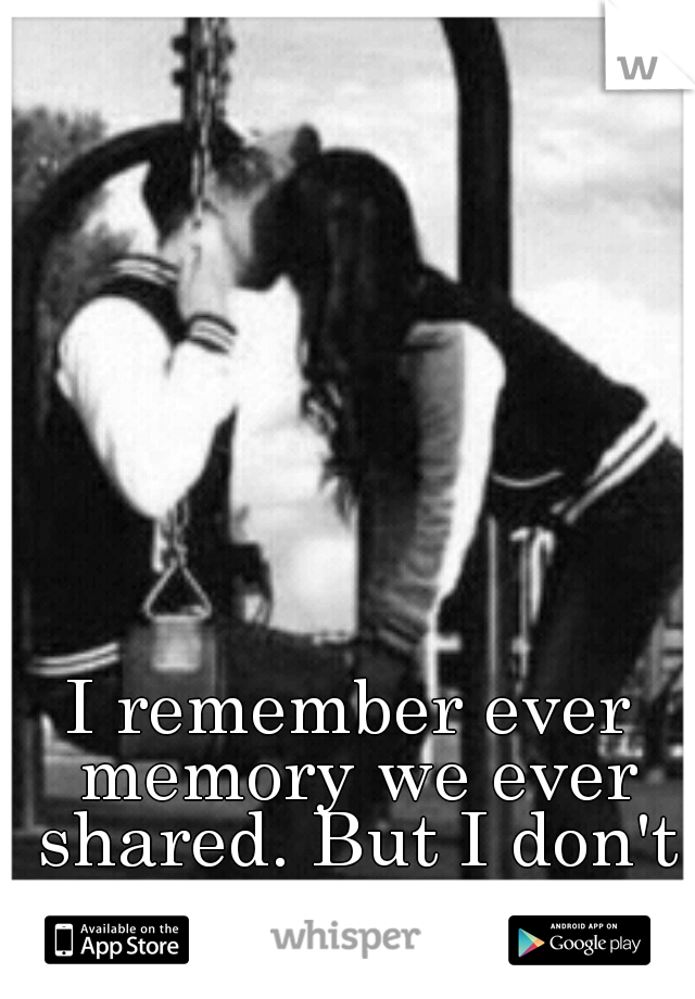 I remember ever memory we ever shared. But I don't want to..