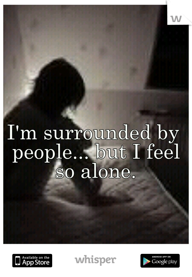 I'm surrounded by people... but I feel so alone.