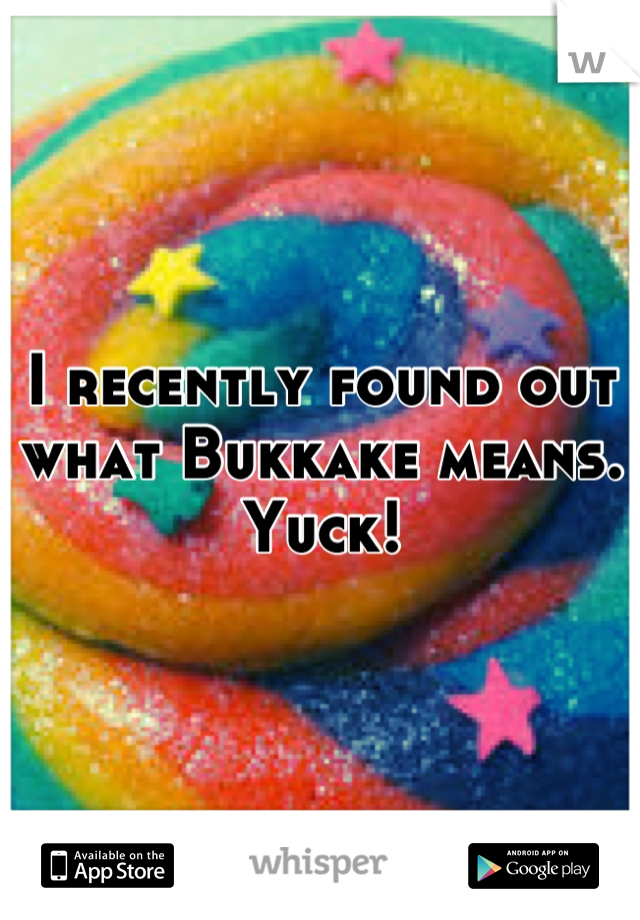 I recently found out what Bukkake means. Yuck!