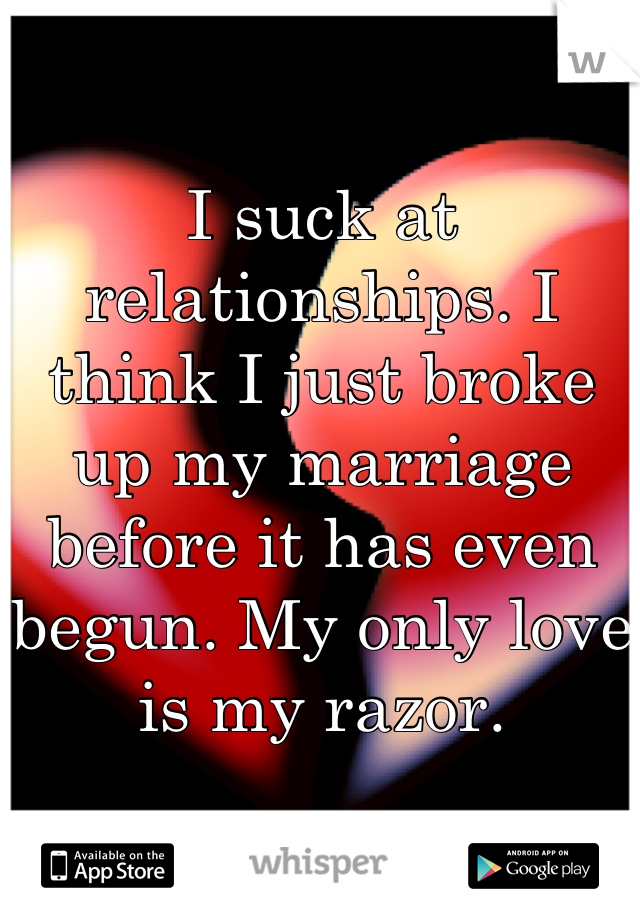 I suck at relationships. I think I just broke up my marriage before it has even begun. My only love is my razor.