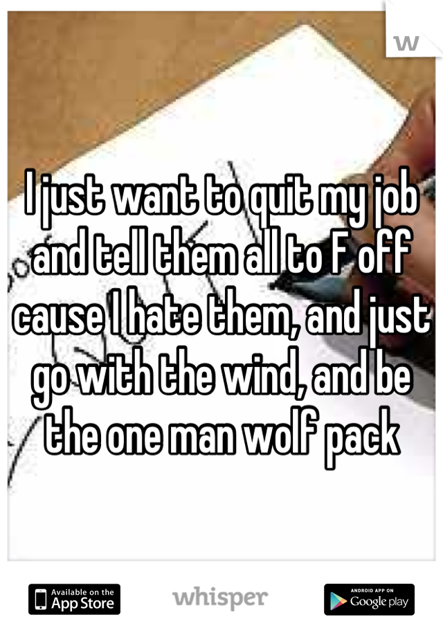 I just want to quit my job and tell them all to F off cause I hate them, and just go with the wind, and be the one man wolf pack