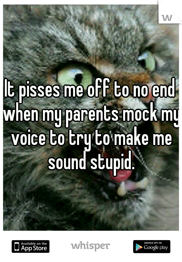 It pisses me off to no end when my parents mock my voice to try to make me sound stupid.