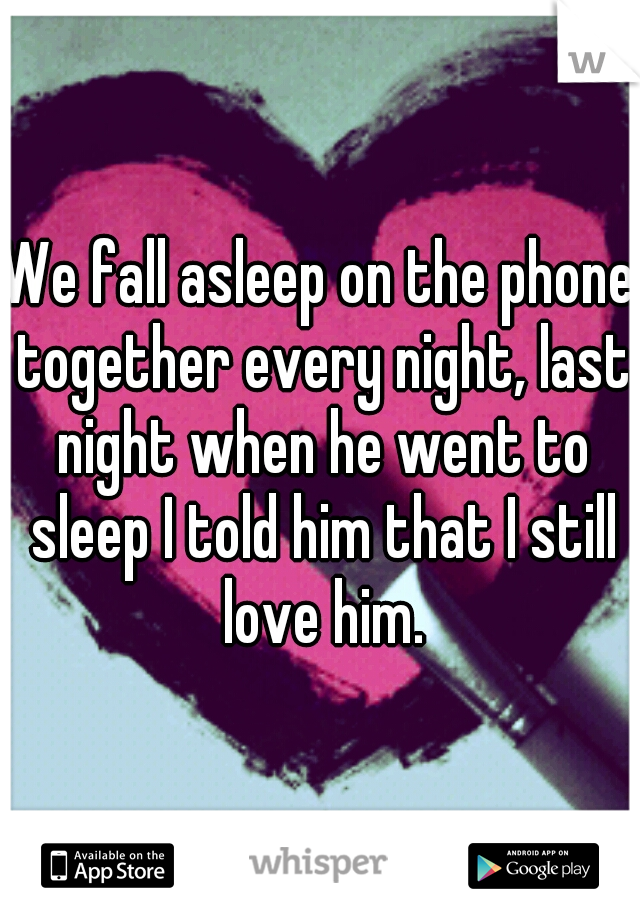 We fall asleep on the phone together every night, last night when he went to sleep I told him that I still love him.