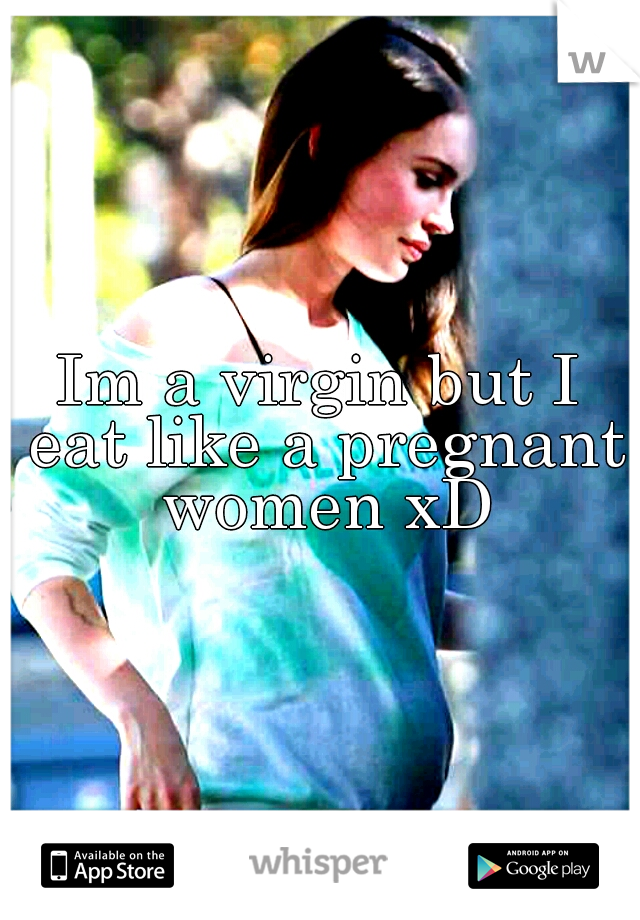 Im a virgin but I eat like a pregnant women xD