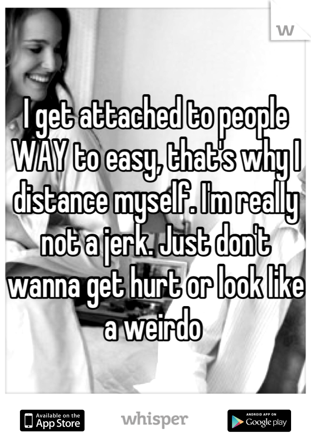 I get attached to people WAY to easy, that's why I distance myself. I'm really not a jerk. Just don't wanna get hurt or look like a weirdo 