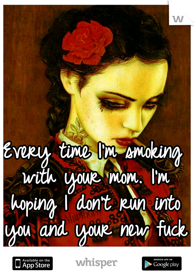 Every time I'm smoking with your mom. I'm hoping I don't run into you and your new fuck toy