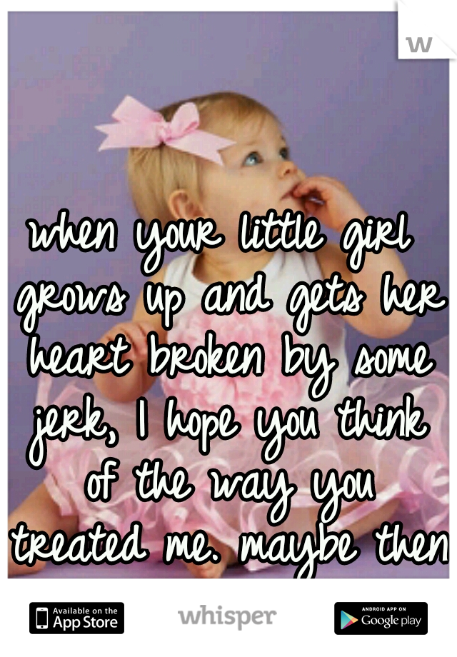 when your little girl grows up and gets her heart broken by some jerk, I hope you think of the way you treated me. maybe then you will understand. 