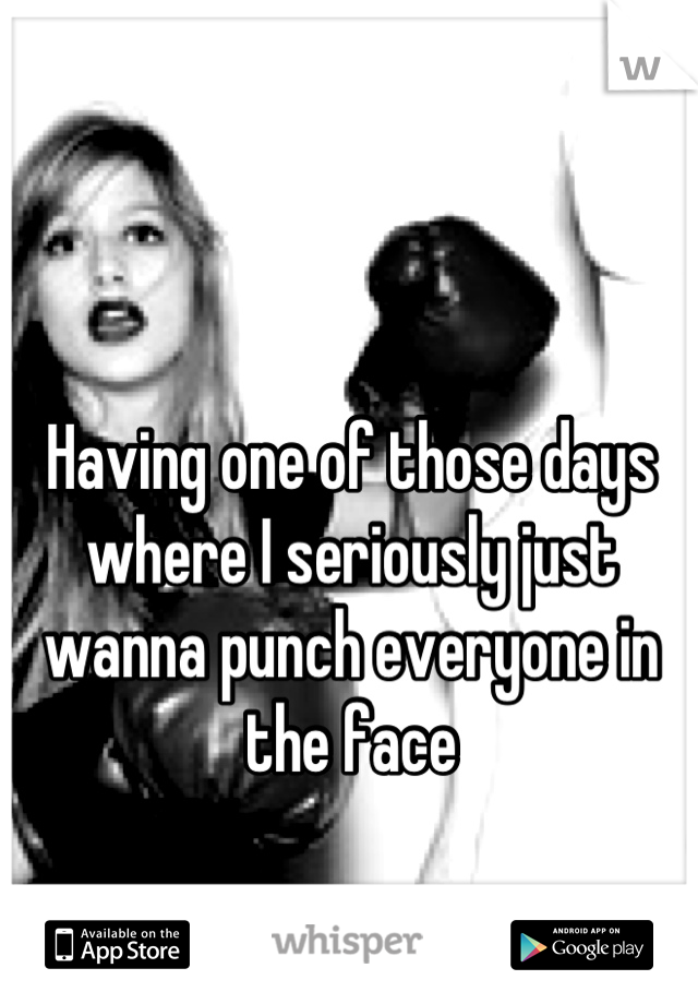Having one of those days where I seriously just wanna punch everyone in the face