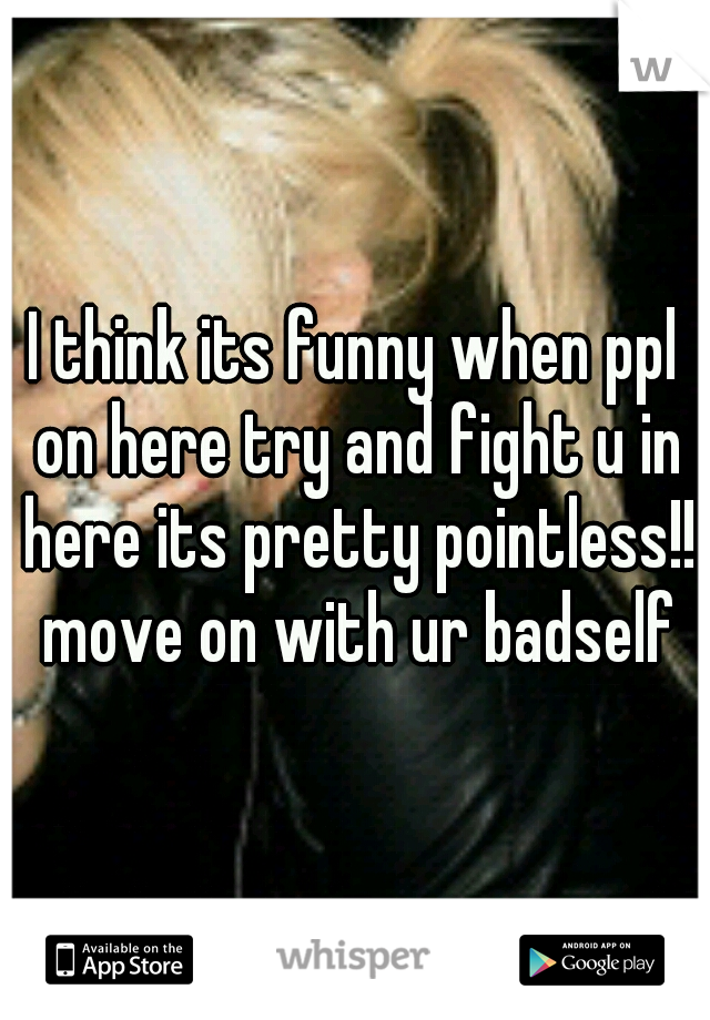 I think its funny when ppl on here try and fight u in here its pretty pointless!! move on with ur badself