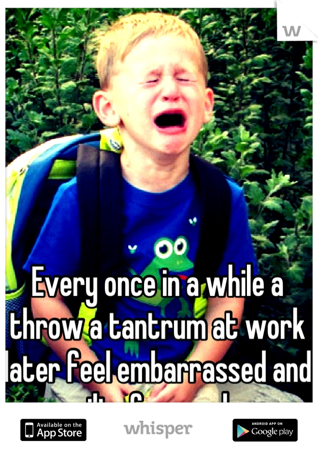 Every once in a while a throw a tantrum at work later feel embarrassed and guilty for weeks.