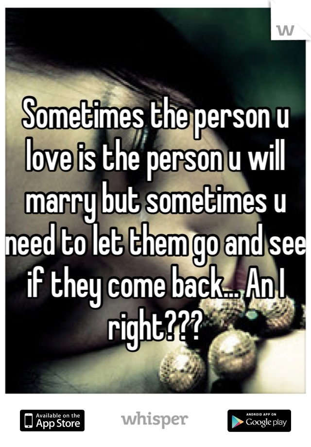 Sometimes the person u love is the person u will marry but sometimes u need to let them go and see if they come back... An I right???