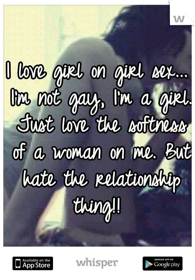I love girl on girl sex... I'm not gay, I'm a girl. Just love the softness of a woman on me. But hate the relationship thing!! 