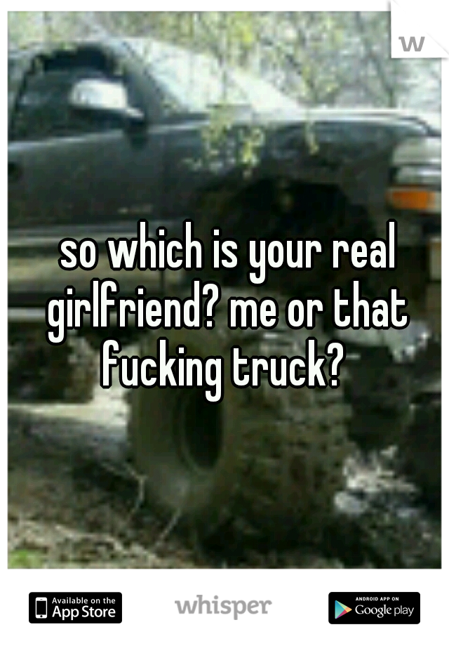  so which is your real girlfriend? me or that fucking truck? 
