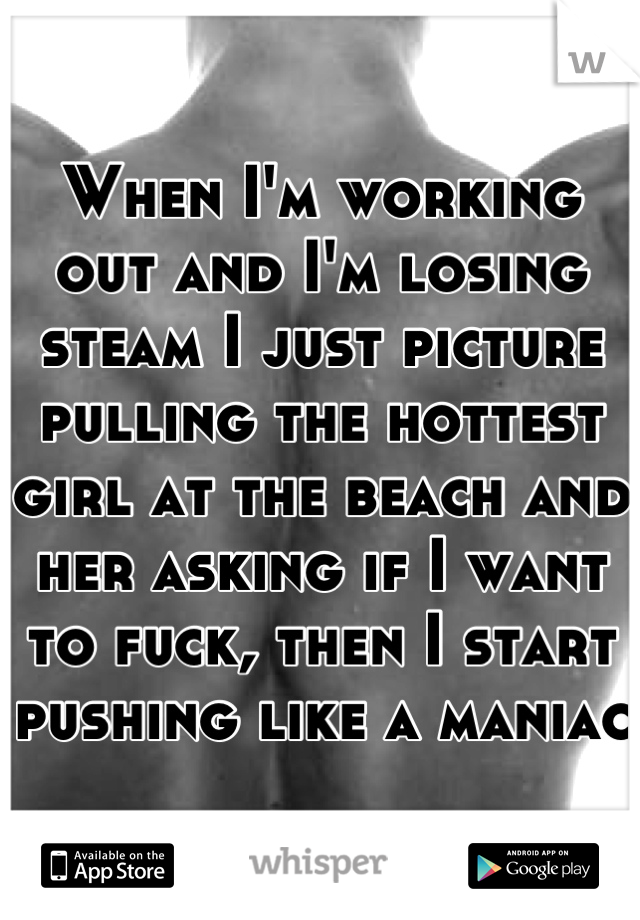 When I'm working out and I'm losing steam I just picture pulling the hottest girl at the beach and her asking if I want to fuck, then I start pushing like a maniac