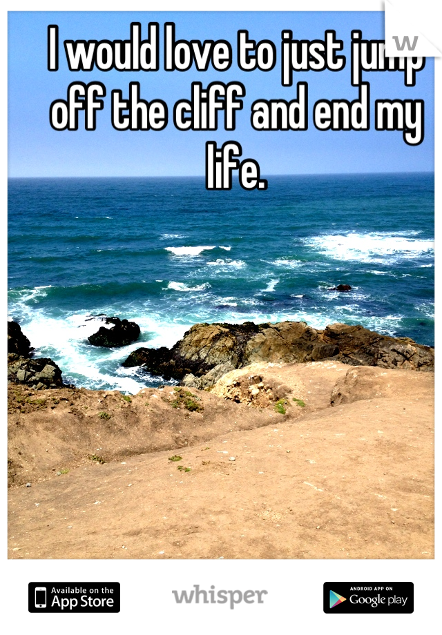 I would love to just jump off the cliff and end my life.