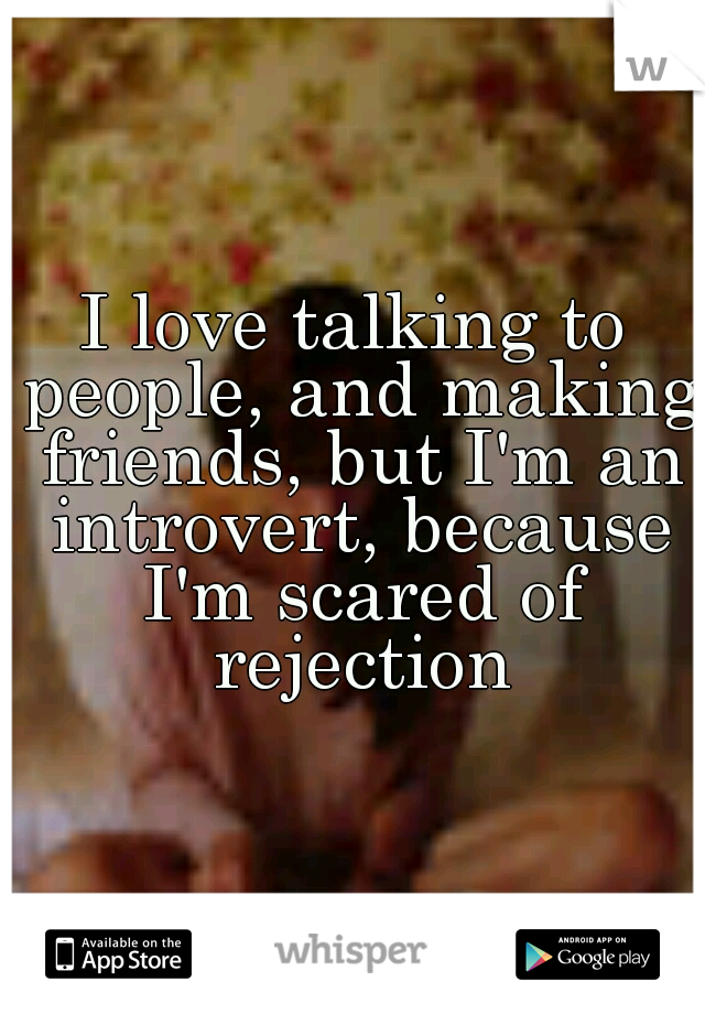 I love talking to people, and making friends, but I'm an introvert, because I'm scared of rejection