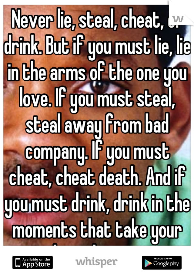 Never lie, steal, cheat, or drink. But if you must lie, lie in the arms of the one you love. If you must steal, steal away from bad company. If you must cheat, cheat death. And if you must drink, drink in the moments that take your breath away
