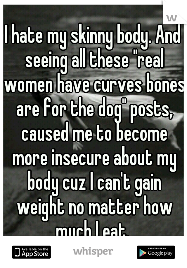 I hate my skinny body. And seeing all these "real women have curves bones are for the dog" posts, caused me to become more insecure about my body cuz I can't gain weight no matter how much I eat. 