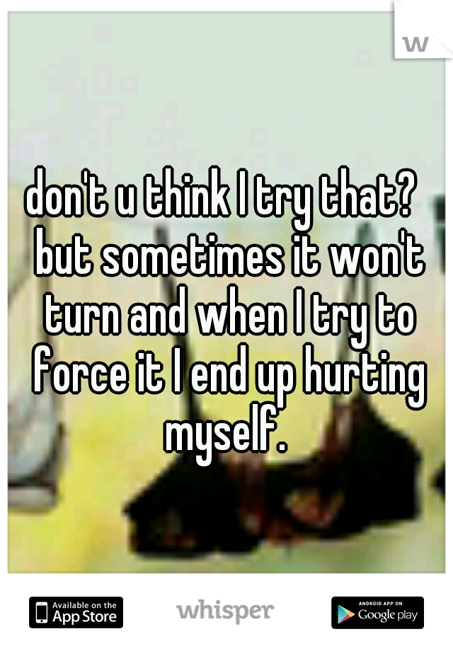 don't u think I try that?  but sometimes it won't turn and when I try to force it I end up hurting myself. 