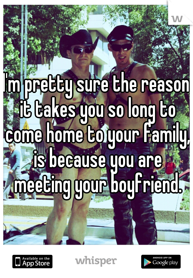 I'm pretty sure the reason it takes you so long to come home to your family, is because you are meeting your boyfriend.