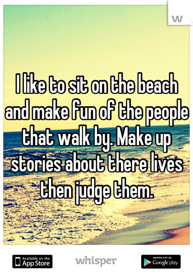 I like to sit on the beach and make fun of the people that walk by. Make up stories about there lives then judge them.
