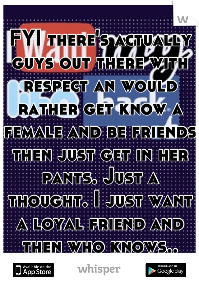 FYI there's actually guys out there with respect an would rather get know a female and be friends then just get in her pants. Just a thought. I just want a loyal friend and then who knows..