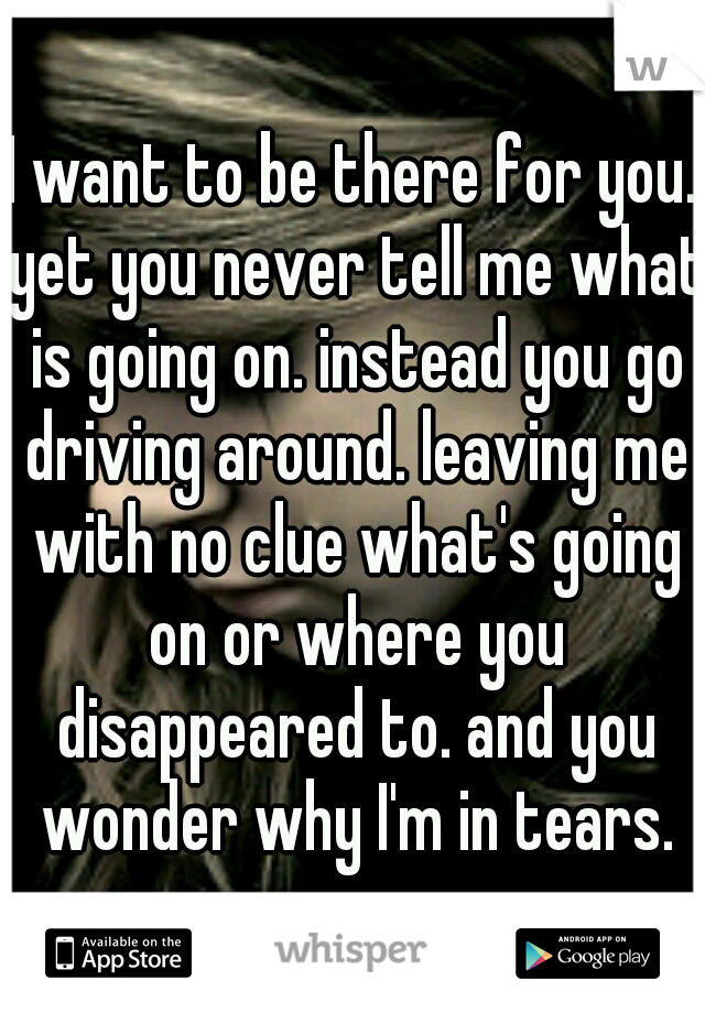 I want to be there for you. yet you never tell me what is going on. instead you go driving around. leaving me with no clue what's going on or where you disappeared to. and you wonder why I'm in tears.
