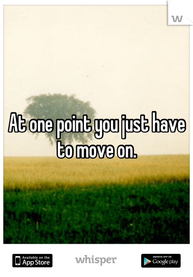 At one point you just have to move on.