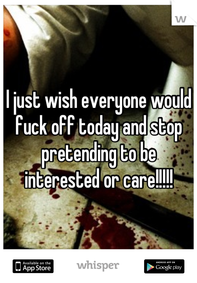I just wish everyone would fuck off today and stop pretending to be interested or care!!!!!