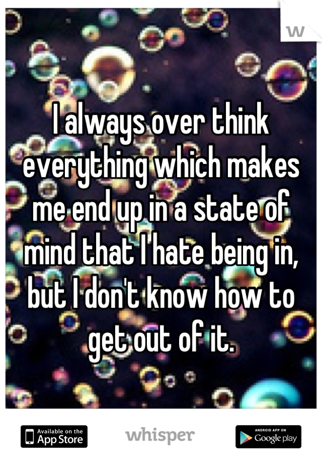 I always over think everything which makes me end up in a state of mind that I hate being in, but I don't know how to get out of it.